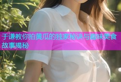于谦教你拍黄瓜的独家秘诀与趣味美食故事揭秘
