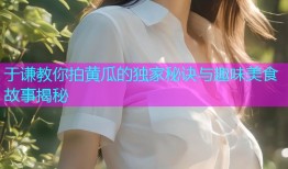 于谦教你拍黄瓜的独家秘诀与趣味美食故事揭秘