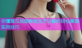 你懂黄瓜视频教程全方位解析轻松掌握实用技巧