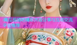 i黄瓜视频吧精彩内容分享与互动交流平台推荐