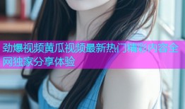 劲爆视频黄瓜视频最新热门精彩内容全网独家分享体验