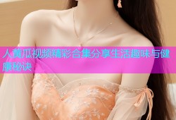 人黄瓜视频精彩合集分享生活趣味与健康秘诀