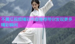 不黄瓜视频精彩内容推荐带你发现更多精彩瞬间