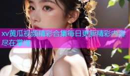 xv黄瓜视频精彩合集每日更新精彩内容尽在掌握