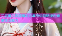 二辰黄瓜视频精彩合集带你领略绿色健康生活魅力