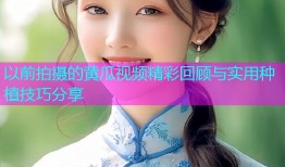 以前拍摄的黄瓜视频精彩回顾与实用种植技巧分享