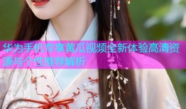 华为手机专享黄瓜视频全新体验高清资源与个性推荐解析