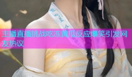 主播直播挑战吃冻黄瓜反应爆笑引发网友热议