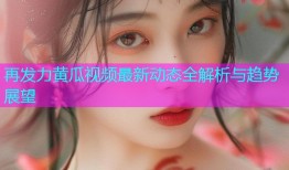 再发力黄瓜视频最新动态全解析与趋势展望