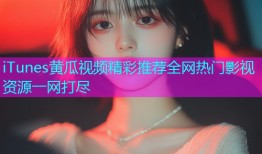 iTunes黄瓜视频精彩推荐全网热门影视资源一网打尽