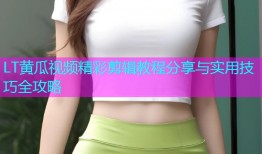 LT黄瓜视频精彩剪辑教程分享与实用技巧全攻略