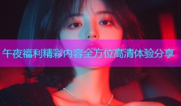 午夜福利精彩内容全方位高清体验分享