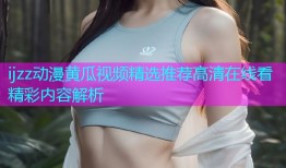 ijzz动漫黄瓜视频精选推荐高清在线看精彩内容解析