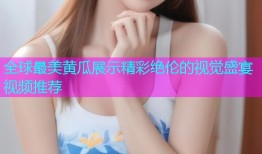 全球最美黄瓜展示精彩绝伦的视觉盛宴视频推荐