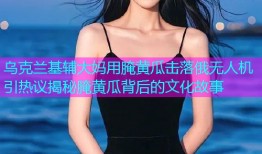 乌克兰基辅大妈用腌黄瓜击落俄无人机引热议揭秘腌黄瓜背后的文化故事