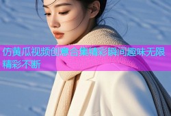 仿黄瓜视频创意合集精彩瞬间趣味无限精彩不断