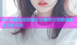 Maya黄瓜视频精彩合集带你领略健康生活新风尚