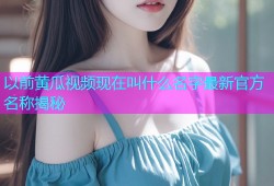以前黄瓜视频现在叫什么名字最新官方名称揭秘