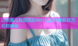 以前黄瓜视频现在叫什么名字最新官方名称揭秘