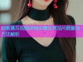 卸载黄瓜视频详细步骤及常见问题解决方法解析