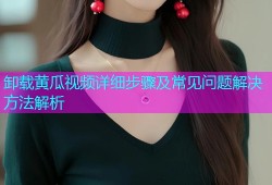 卸载黄瓜视频详细步骤及常见问题解决方法解析