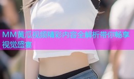 MM黄瓜视频精彩内容全解析带你畅享视觉盛宴