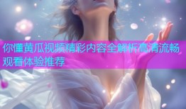 你懂黄瓜视频精彩内容全解析高清流畅观看体验推荐