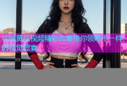 华城黄瓜视频精彩合集带你领略不一样的视觉盛宴