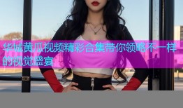 华城黄瓜视频精彩合集带你领略不一样的视觉盛宴