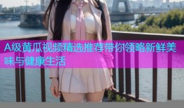 A级黄瓜视频精选推荐带你领略新鲜美味与健康生活