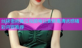 丝袜老师黄瓜视频每日更新高清诱惑精彩内容推荐