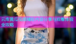 云库黄瓜视频精彩内容分享与观看体验全攻略