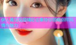 伊人黄瓜视频精彩合集带你领略别样风情与魅力