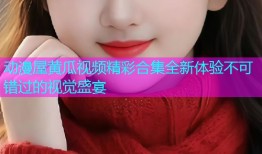 动漫屋黄瓜视频精彩合集全新体验不可错过的视觉盛宴