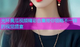 光环黄瓜视频精彩合集带你领略不一样的视觉盛宴