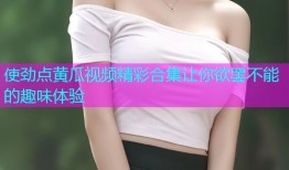 使劲点黄瓜视频精彩合集让你欲罢不能的趣味体验