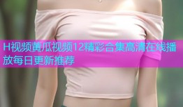 H视频黄瓜视频12精彩合集高清在线播放每日更新推荐