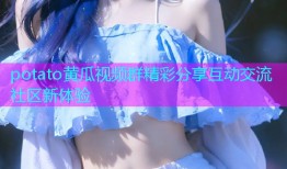 potato黄瓜视频群精彩分享互动交流社区新体验