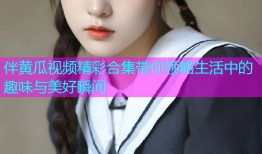伴黄瓜视频精彩合集带你领略生活中的趣味与美好瞬间