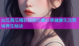 丝瓜黄瓜精彩视频合集分享健康生活美味养生秘诀