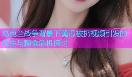 乌克兰战争背景下黄瓜被扔视频引发的民生与粮食危机探讨