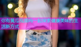 你有黄瓜视频吗一起探索健康美味的生活新方式