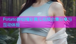 Potato群组精彩黄瓜视频合集分享与互动体验