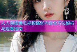 人人视频黄瓜视频精彩内容全方位解析与观看指南