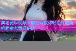 卖老黄瓜视频火爆全网教你轻松挑选新鲜脆嫩老黄瓜秘诀