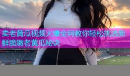 卖老黄瓜视频火爆全网教你轻松挑选新鲜脆嫩老黄瓜秘诀