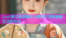 Lusir黄瓜视频精彩合集带你领略健康生活新风尚