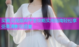 买黄瓜视频APP全攻略实用指南轻松享受高清影视盛宴