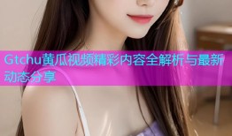 Gtchu黄瓜视频精彩内容全解析与最新动态分享