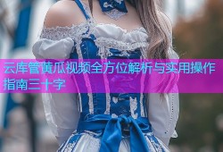 云库管黄瓜视频全方位解析与实用操作指南三十字
